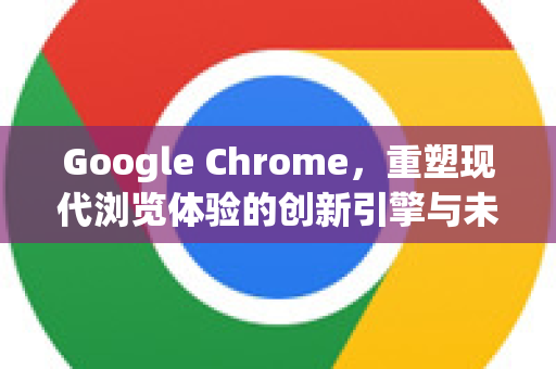 Google Chrome，重塑现代浏览体验的创新引擎与未来挑战