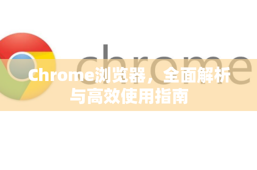 Chrome浏览器，全面解析与高效使用指南