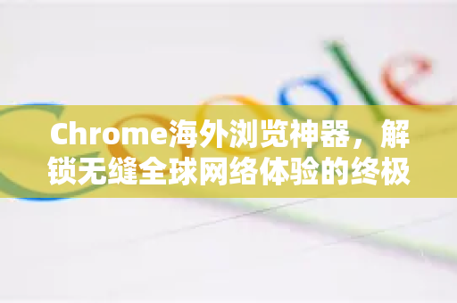 Chrome海外浏览神器，解锁无缝全球网络体验的终极指南