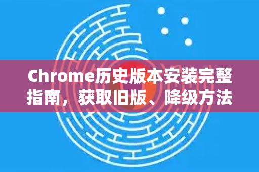 Chrome历史版本安装完整指南，获取旧版、降级方法与疑难解答