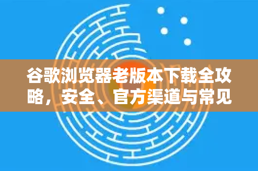 谷歌浏览器老版本下载全攻略，安全、官方渠道与常见问题解答