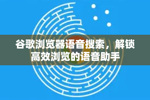 谷歌浏览器语音搜索，解锁高效浏览的语音助手