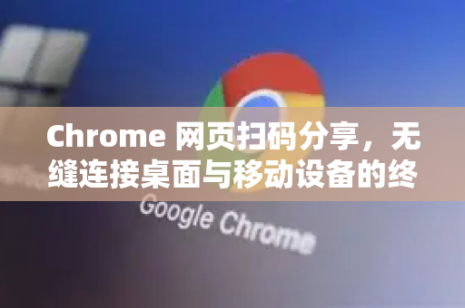 Chrome 网页扫码分享，无缝连接桌面与移动设备的终极指南