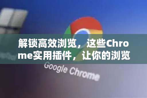 解锁高效浏览，这些Chrome实用插件，让你的浏览器化身生产力神器