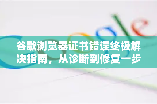 谷歌浏览器证书错误终极解决指南，从诊断到修复一步到位