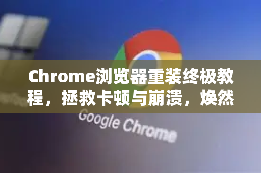 Chrome浏览器重装终极教程，拯救卡顿与崩溃，焕然新生