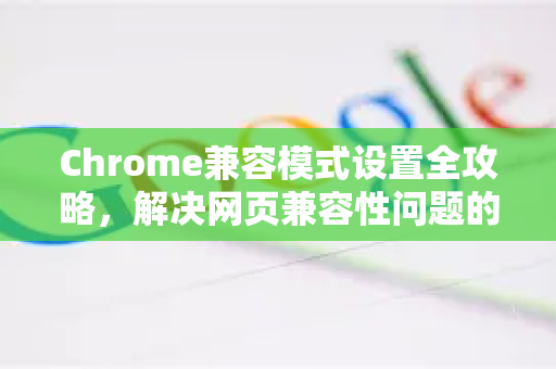 Chrome兼容模式设置全攻略，解决网页兼容性问题的终极指南