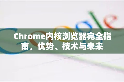 Chrome内核浏览器完全指南，优势、技术与未来