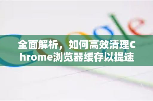 全面解析，如何高效清理Chrome浏览器缓存以提速与保护隐私