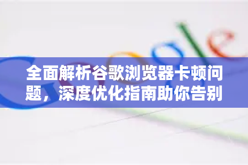 全面解析谷歌浏览器卡顿问题，深度优化指南助你告别卡顿