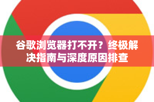 谷歌浏览器打不开？终极解决指南与深度原因排查