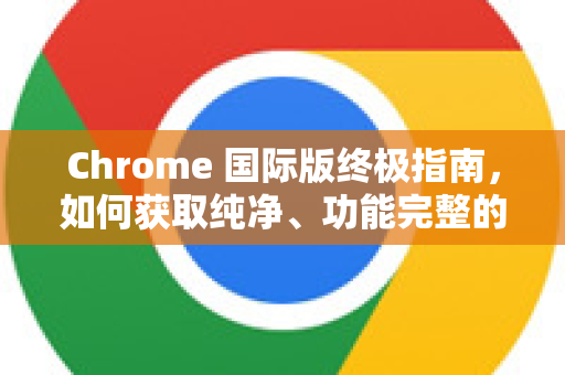 Chrome 国际版终极指南，如何获取纯净、功能完整的谷歌浏览器