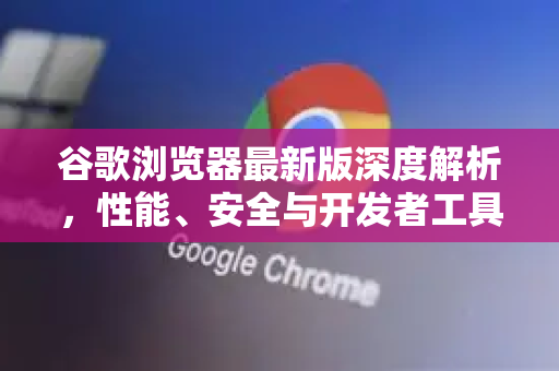 谷歌浏览器最新版深度解析，性能、安全与开发者工具全面进化