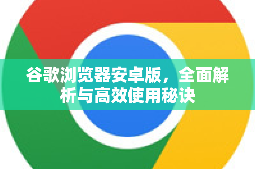 谷歌浏览器安卓版，全面解析与高效使用秘诀