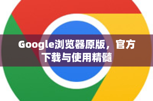 Google浏览器原版，官方下载与使用精髓