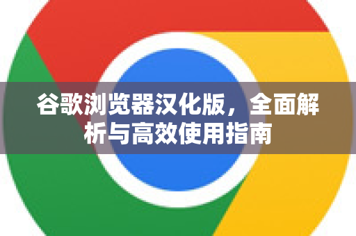 谷歌浏览器汉化版，全面解析与高效使用指南