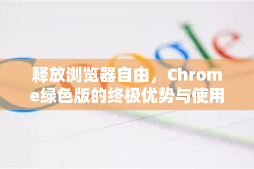 释放浏览器自由，Chrome绿色版的终极优势与使用指南