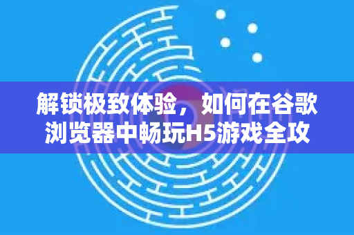 解锁极致体验，如何在谷歌浏览器中畅玩H5游戏全攻略
