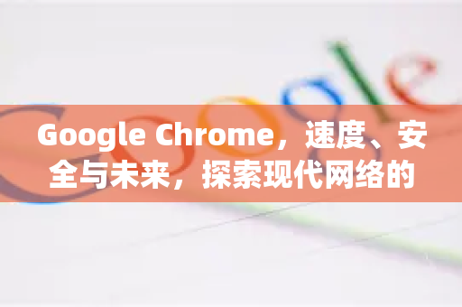 Google Chrome，速度、安全与未来，探索现代网络的核心引擎