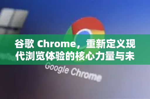 谷歌 Chrome，重新定义现代浏览体验的核心力量与未来展望