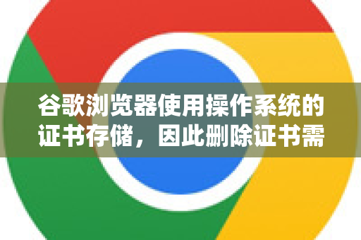 谷歌浏览器使用操作系统的证书存储，因此删除证书需要在操作系统中进行。以下是不同系统的操作步骤-第1张图片-[Chrome] Google下载-谷歌中国官网2026最新版