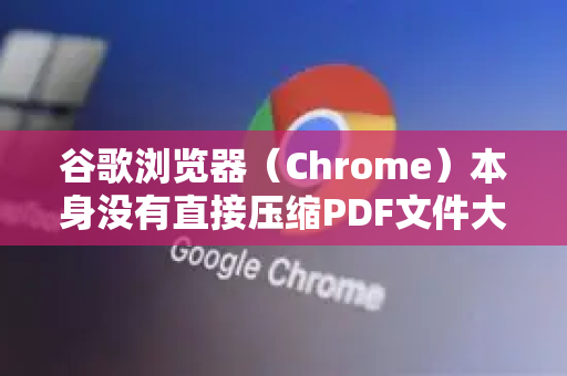 谷歌浏览器（Chrome）本身没有直接压缩PDF文件大小的功能，但你可以通过以下几种非常方便的方法，利用浏览器来实现PDF压缩-第1张图片-[Chrome] Google下载-谷歌中国官网2026最新版