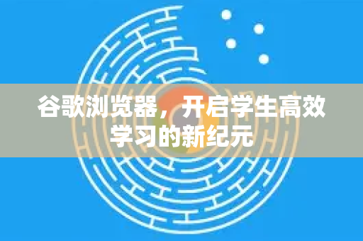 谷歌浏览器，开启学生高效学习的新纪元