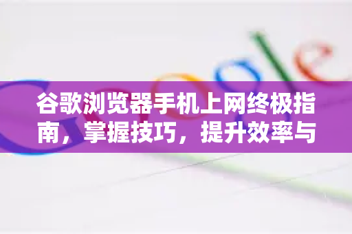 谷歌浏览器手机上网终极指南，掌握技巧，提升效率与安全