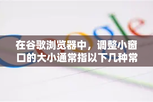 在谷歌浏览器中，调整小窗口的大小通常指以下几种常见情况，我将为您详细说明每种情况的操作方法