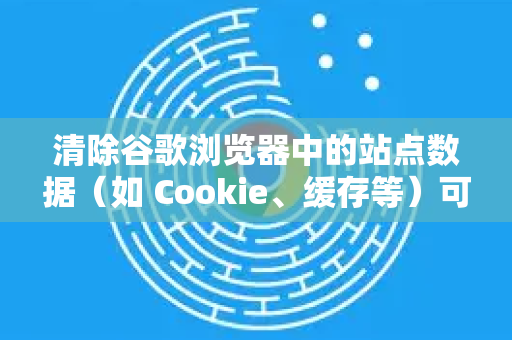 清除谷歌浏览器中的站点数据（如 Cookie、缓存等）可以帮助解决登录问题、页面加载错误或释放存储空间。以下是详细步骤-第1张图片-[Chrome] Google下载-谷歌中国官网2026最新版