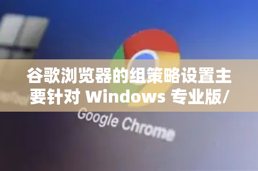 谷歌浏览器的组策略设置主要针对 Windows 专业版/企业版/教育版 和 macOS 设备，用于企业或组织的集中管理。家庭版 Windows 通常不支持本地组策略编辑器（但可通过其他方式加载）