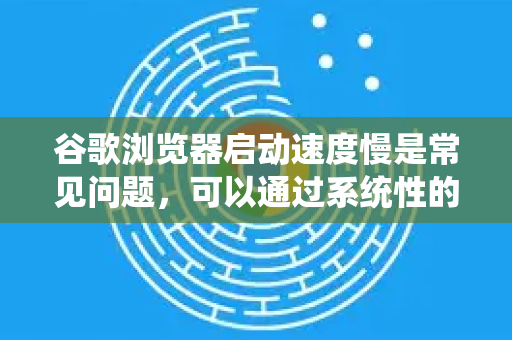 谷歌浏览器启动速度慢是常见问题，可以通过系统性的优化来显著改善。以下是从 立即可行 到 深度调整 的完整优化方案，请根据你的实际情况选择操作