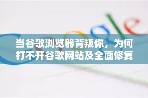 当谷歌浏览器背叛你，为何打不开谷歌网站及全面修复指南