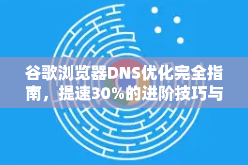 谷歌浏览器DNS优化完全指南，提速30%的进阶技巧与实战问答