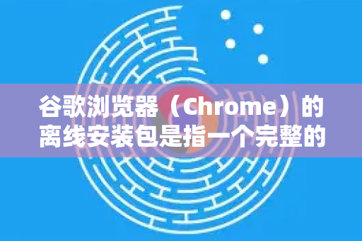 谷歌浏览器（Chrome）的离线安装包是指一个完整的、无需联网即可安装的独立安装程序。这通常用于没有稳定网络连接、需要批量部署或在多台电脑上安装的场景