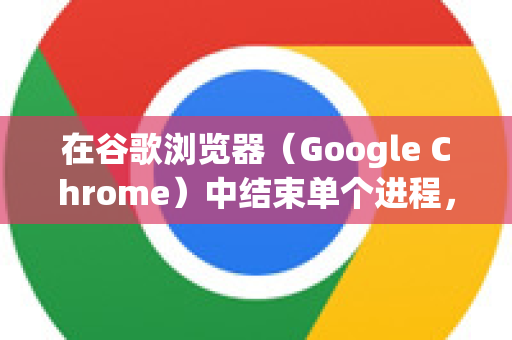 在谷歌浏览器（Google Chrome）中结束单个进程，可以通过以下两种常用方法实现-第1张图片-[Chrome] Google下载-谷歌中国官网2026最新版