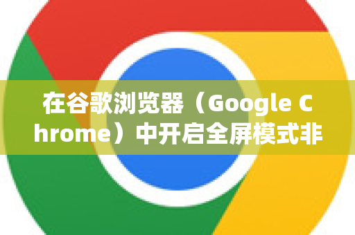 在谷歌浏览器（Google Chrome）中开启全屏模式非常简单，以下是几种常用方法