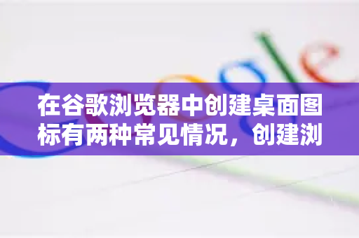 在谷歌浏览器中创建桌面图标有两种常见情况，创建浏览器本身的快捷方式和创建特定网站的快捷方式。后者更为实用，因为它能让你一键直达常用网站-第1张图片-[Chrome] Google下载-谷歌中国官网2026最新版