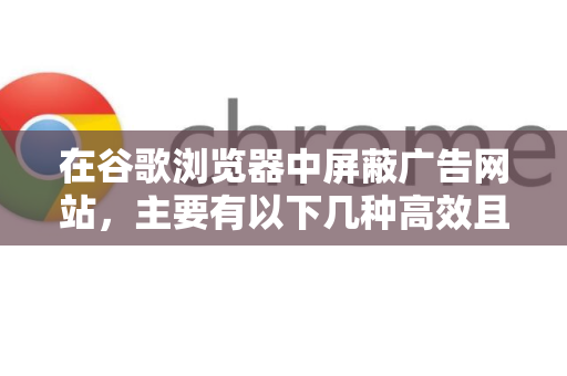 在谷歌浏览器中屏蔽广告网站，主要有以下几种高效且常用的方法，你可以根据自己的需求选择