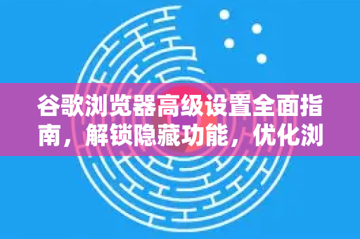 谷歌浏览器高级设置全面指南，解锁隐藏功能，优化浏览体验