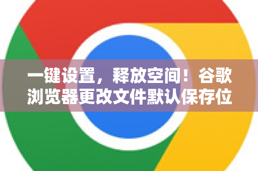 一键设置，释放空间！谷歌浏览器更改文件默认保存位置的终极指南