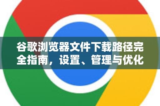 谷歌浏览器文件下载路径完全指南，设置、管理与优化-第1张图片-[Chrome] Google下载-谷歌中国官网2026最新版