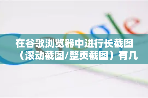 在谷歌浏览器中进行长截图（滚动截图/整页截图）有几种非常方便的方法，你可以根据需求选择最适合你的