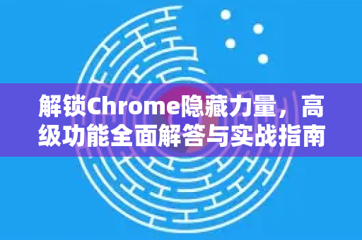 解锁Chrome隐藏力量，高级功能全面解答与实战指南