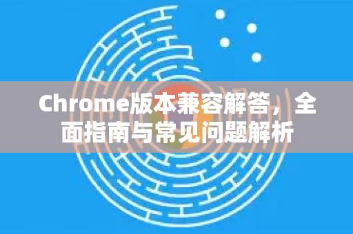 Chrome版本兼容解答，全面指南与常见问题解析-第1张图片-[Chrome] Google下载-谷歌中国官网2026最新版