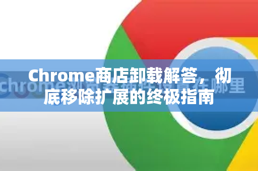 Chrome商店卸载解答，彻底移除扩展的终极指南