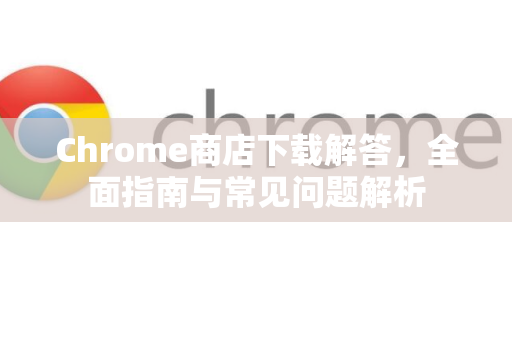 Chrome商店下载解答，全面指南与常见问题解析