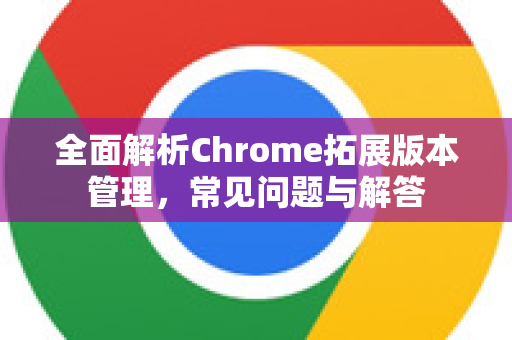 全面解析Chrome拓展版本管理，常见问题与解答-第1张图片-[Chrome] Google下载-谷歌中国官网2026最新版