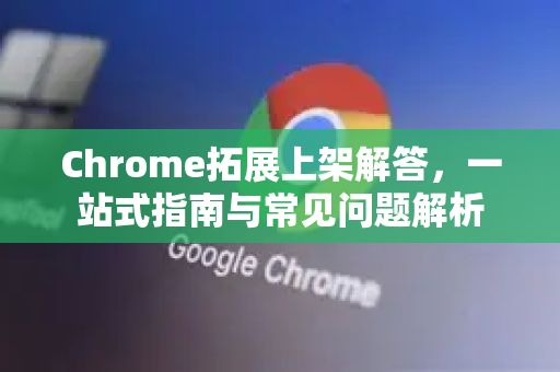 Chrome拓展上架解答，一站式指南与常见问题解析-第1张图片-[Chrome] Google下载-谷歌中国官网2026最新版