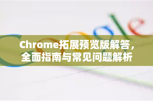 Chrome拓展预览版解答，全面指南与常见问题解析-第1张图片-[Chrome] Google下载-谷歌中国官网2026最新版